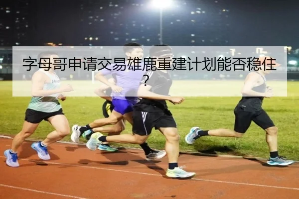 字母哥申请交易雄鹿重建计划能否稳住？